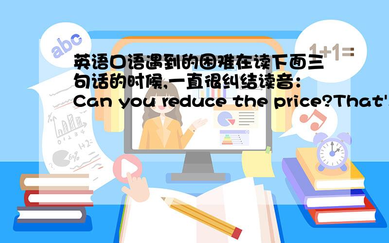 英语口语遇到的困难在读下面三句话的时候,一直很纠结读音：Can you reduce the price?That's because the price of raw...This is the lowest price.在1里面,reduce the price,这个小短语连读,或者说读快点的话,舌