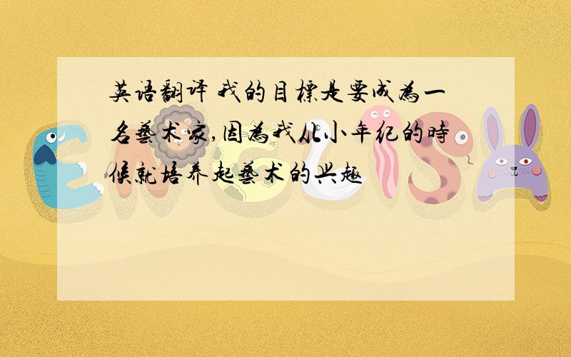 英语翻译 我的目标是要成为一名艺术家,因为我从小年纪的时候就培养起艺术的兴趣