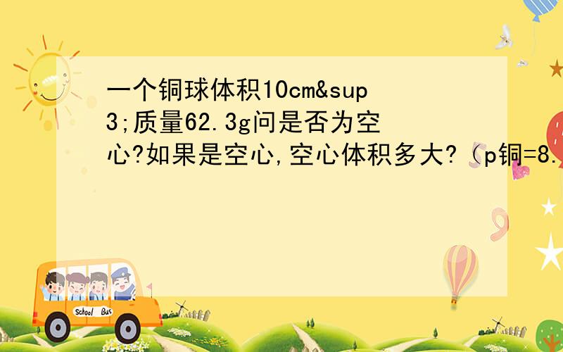 一个铜球体积10cm³质量62.3g问是否为空心?如果是空心,空心体积多大?（p铜=8.9*10³kg/m³）一个空瓶装满水时m=400g,装满酒精时m精=350g.该瓶的质量为多少体积为多少?（p精=0.8*10³kg/m&sup