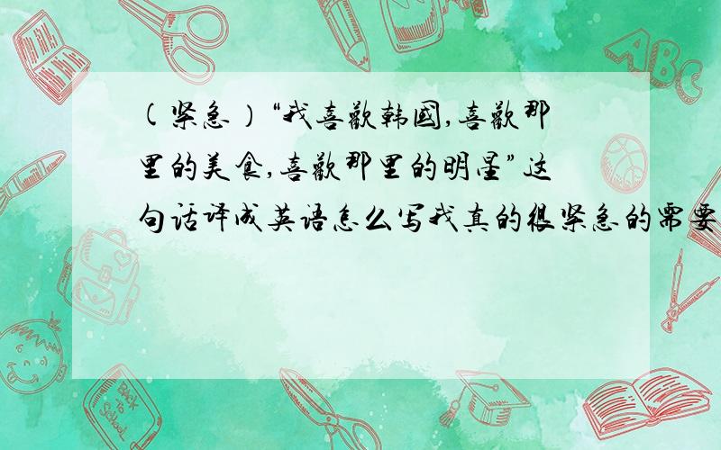 (紧急）“我喜欢韩国,喜欢那里的美食,喜欢那里的明星”这句话译成英语怎么写我真的很紧急的需要答案,拜托各位精通英语的哥哥、姐姐、弟弟、妹妹.