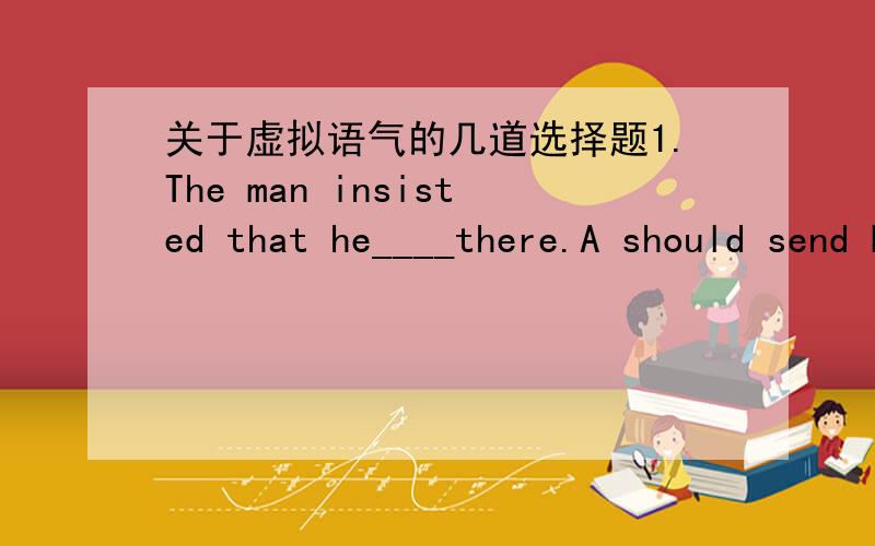 关于虚拟语气的几道选择题1.The man insisted that he____there.A should send B wouled be sent C sent D be sent2.If it ______rain ,we ______ get wet.(我选了B,为什么错）B were to ,would C were going to ,would D was going to ,should 3.I