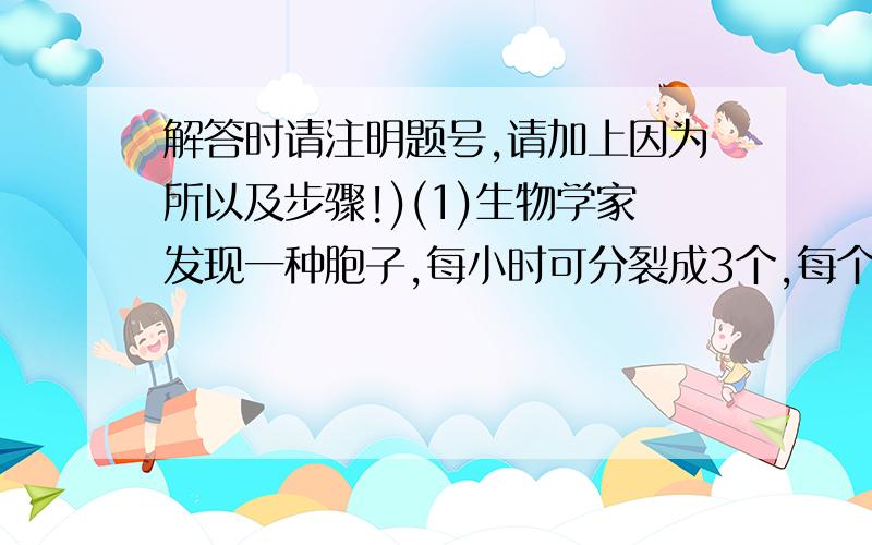 解答时请注明题号,请加上因为所以及步骤!)(1)生物学家发现一种胞子,每小时可分裂成3个,每个新胞子同原来的一样,一小时后它们中的每一个又可以分裂成3个.这种过程连续不断的进行下去.一