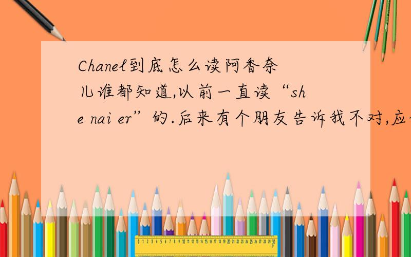 Chanel到底怎么读阿香奈儿谁都知道,以前一直读“she nai er”的.后来有个朋友告诉我不对,应该读“shi nai er”重读nai这个音,要读出法国人的味道.但是前段日子里那个chanel“圆珠笔式”口红的广