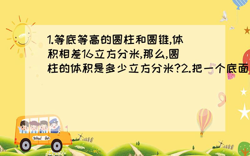 1.等底等高的圆柱和圆锥,体积相差16立方分米,那么,圆柱的体积是多少立方分米?2.把一个底面直径是10cm,高是8cm的圆柱体木料沿底面直径切开,分成形状、大小完全相同的两部分,它们的表面积