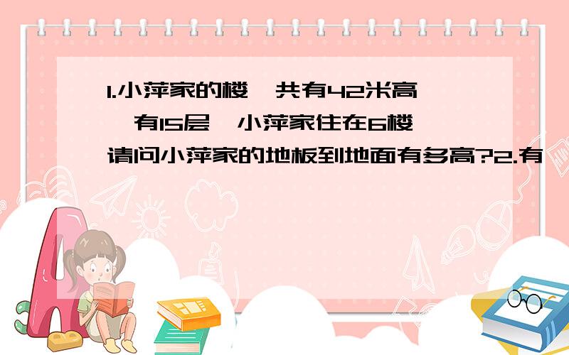 1.小萍家的楼一共有42米高,有15层,小萍家住在6楼,请问小萍家的地板到地面有多高?2.有一篇论文,李叔叔3小时才录入了三分之一,照这样的速度,李叔叔工作8小时,可以录入这篇论文的几分之几?