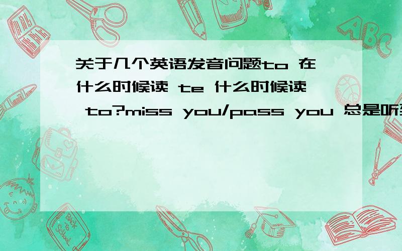 关于几个英语发音问题to 在什么时候读 te 什么时候读 to?miss you/pass you 总是听到这样读 比如pass you 读成 pash you 可不可以?音标没法打 希望你能看懂比如 acroding to to就读te