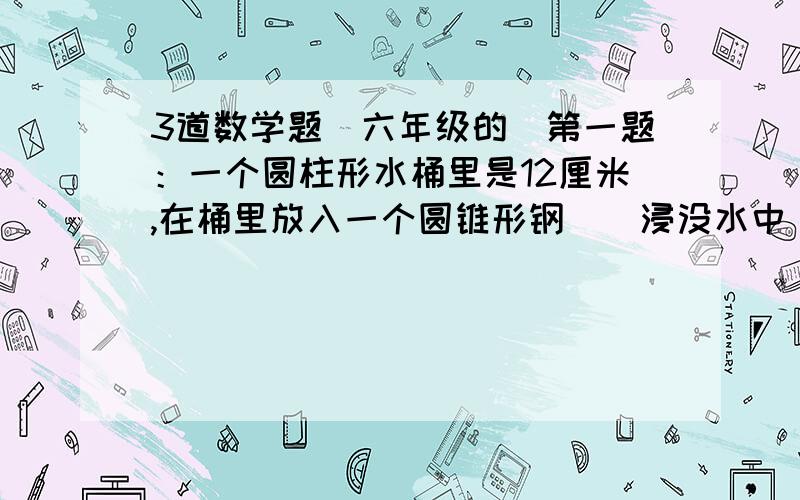 3道数学题（六年级的）第一题：一个圆柱形水桶里是12厘米,在桶里放入一个圆锥形钢柸（浸没水中）.这时水面高度上升至15厘米.如果水桶的底面直径是20厘米.这个圆锥形铁柸的体积多少?第