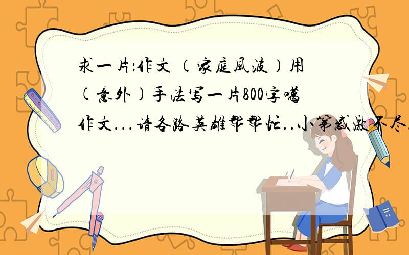 求一片：作文 （家庭风波）用(意外)手法写一片800字噶作文...请各路英雄帮帮忙..小第感激不尽.