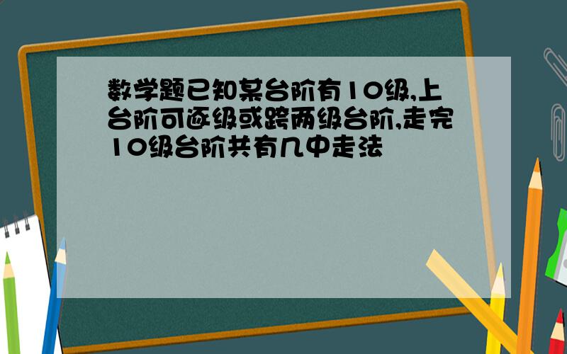 数学题已知某台阶有10级,上台阶可逐级或跨两级台阶,走完10级台阶共有几中走法