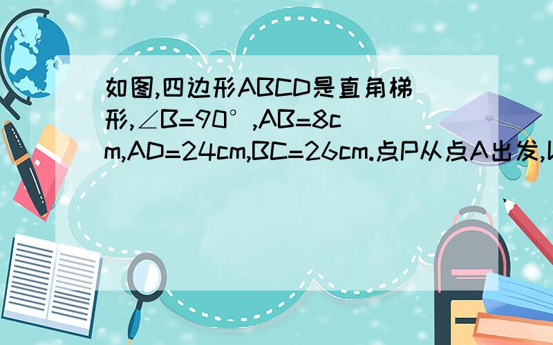 如图,四边形ABCD是直角梯形,∠B=90°,AB=8cm,AD=24cm,BC=26cm.点P从点A出发,以1cm/s的速度向点D运动;点Q从点C同时出发,以3cm/s的速度向B运动.其中以个动点到达断点时,另一个动点也随之停止运动.1.从运