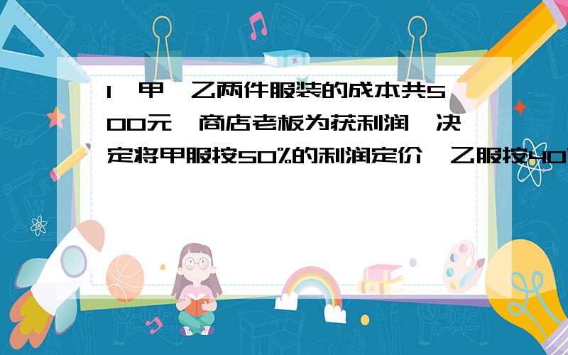 1、甲、乙两件服装的成本共500元,商店老板为获利润,决定将甲服按50%的利润定价,乙服按40%的利润定价,在实际出售时,应顾客要求,两件服装均按9折出售,这样商店共获利157元,求甲、乙两件服装