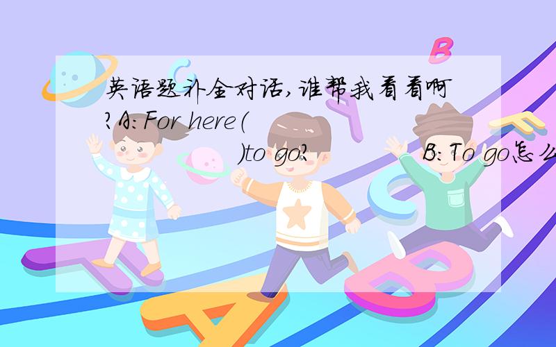 英语题补全对话,谁帮我看看啊?A：For here（                  ）to go?             B：To go怎么写啊?给10分!