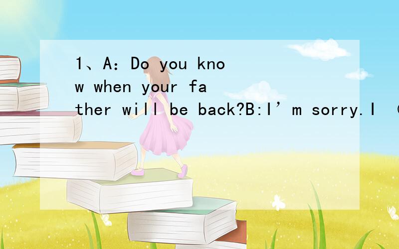 1、A：Do you know when your father will be back?B:I’m sorry.I （三个空格） .2、A：Which is more important,Chinese or English?B:（四个空格）3、A：I’m afraid I can’t go to your birthday party.B:I’m （四个空格） .