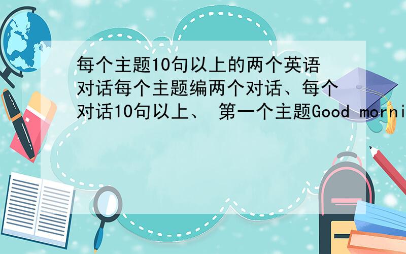 每个主题10句以上的两个英语对话每个主题编两个对话、每个对话10句以上、 第一个主题Good morning.第二个、What's this in English?第三个、What color is it?第四个.What's your name?在翻译