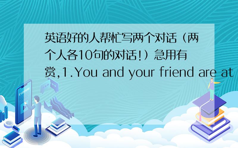 英语好的人帮忙写两个对话（两个人各10句的对话!）急用有赏,1.You and your friend are at a restaurant and discussing what to have.2.You cannot find your wallet.You are asking your classmates(families) whether they have seen it s