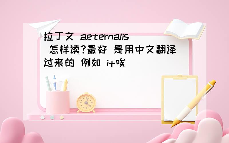 拉丁文 aeternalis 怎样读?最好 是用中文翻译过来的 例如 i+唉