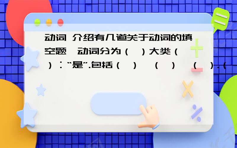 动词 介绍有几道关于动词的填空题,动词分为（ ）大类（ ）：“是”.包括（ ）,（ ）,（ ）.（ ）：表示某一个行为、动作,有实际意义,又叫实意动词.( ):帮助主要动词构成否定句和疑问句,