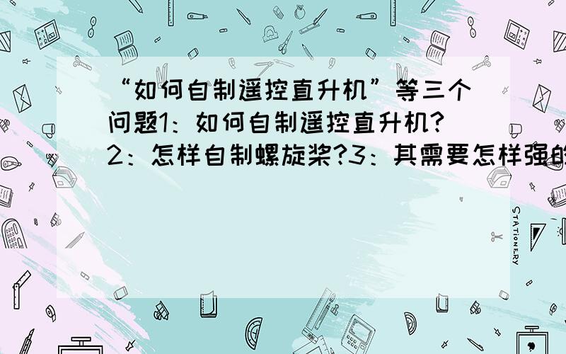 “如何自制遥控直升机”等三个问题1：如何自制遥控直升机?2：怎样自制螺旋桨?3：其需要怎样强的马达?