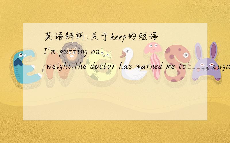 英语辨析:关于keep的短语I'm putting on weight,the doctor has warned me to_____ sugara.keep upb.keep backc.keep offd.keep away请问选哪个?为什么?