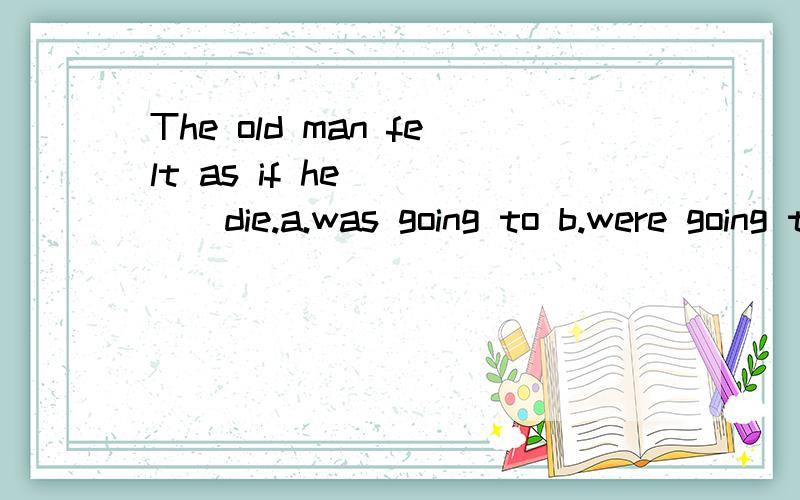 The old man felt as if he_____die.a.was going to b.were going to c.will d.would