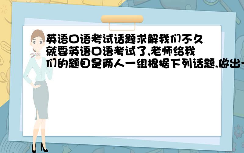 英语口语考试话题求解我们不久就要英语口语考试了,老师给我们的题目是两人一组根据下列话题,做出一段对话!(4分钟内)话题如下.我上大一1.A was invited by a friend on-line to meet in a cafe at 7 o'clock