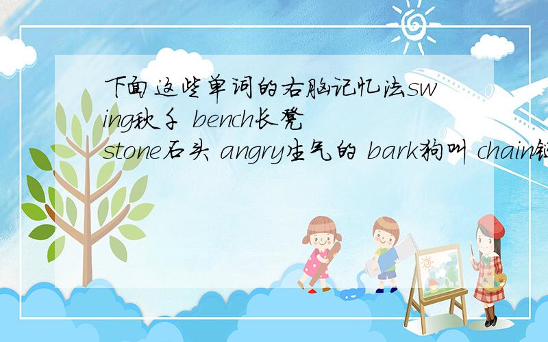 下面这些单词的右脑记忆法swing秋千 bench长凳 stone石头 angry生气的 bark狗叫 chain链子 slide滑梯 bite野餐 cry哭 always总是 family家庭 usually通常 often经常 late迟的；晚的never从不 wave挥手；挥动 them他