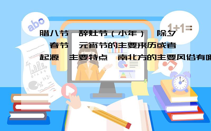 腊八节、辞灶节（小年）、除夕、春节、元宵节的主要来历或者起源、主要特点、南北方的主要风俗有哪些?