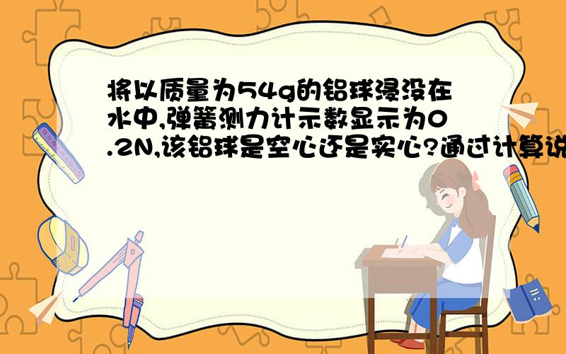 将以质量为54g的铝球浸没在水中,弹簧测力计示数显示为0.2N,该铝球是空心还是实心?通过计算说明（铝密度=2.7g/cm³ .g=10N/KG