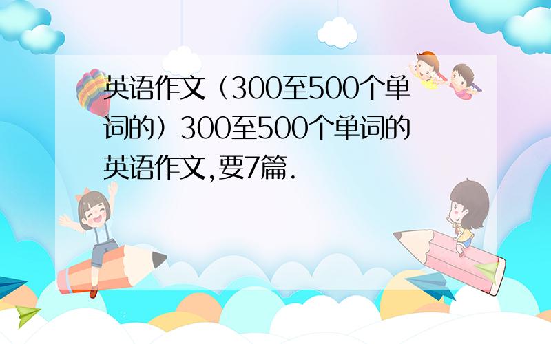 英语作文（300至500个单词的）300至500个单词的英语作文,要7篇.