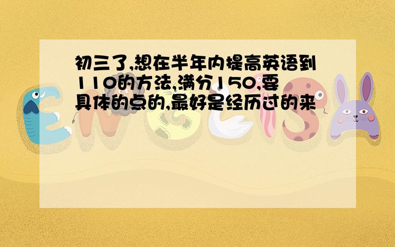 初三了,想在半年内提高英语到110的方法,满分150,要具体的点的,最好是经历过的来