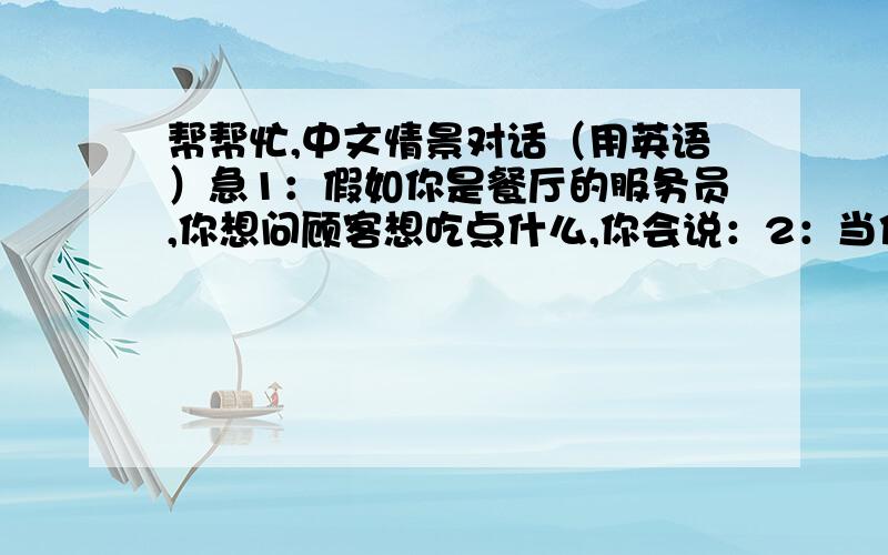 帮帮忙,中文情景对话（用英语）急1：假如你是餐厅的服务员,你想问顾客想吃点什么,你会说：2：当你想知道你朋友的地址,你会这样问：3：在餐厅里你想问服务员有多大碗的面条,你会问：4