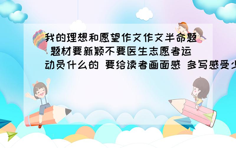 我的理想和愿望作文作文半命题 题材要新颖不要医生志愿者运动员什么的 要给读者画面感 多写感受少写知识