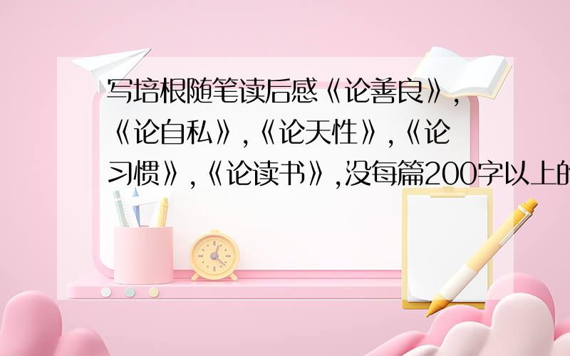 写培根随笔读后感《论善良》,《论自私》,《论天性》,《论习惯》,《论读书》,没每篇200字以上的读后感.