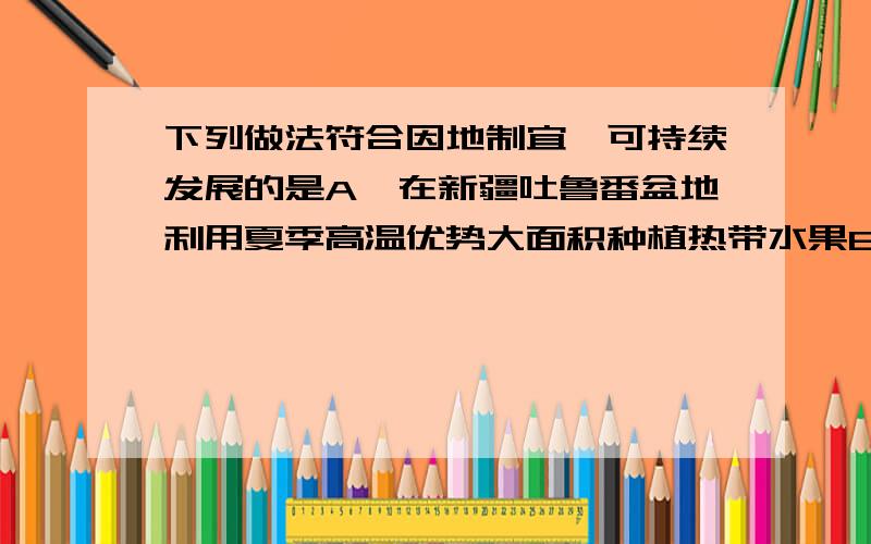 下列做法符合因地制宜,可持续发展的是A,在新疆吐鲁番盆地利用夏季高温优势大面积种植热带水果B,在长江中下游地区利用C在西双版纳利用丰富的热量资源大量种植棉花D,在山地迎风坡利用