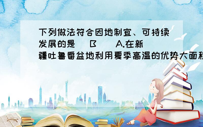 下列做法符合因地制宜、可持续发展的是（ B ） A.在新疆吐鲁番盆地利用夏季高温的优势大面积种植热带水果 B为什么?可否细说?