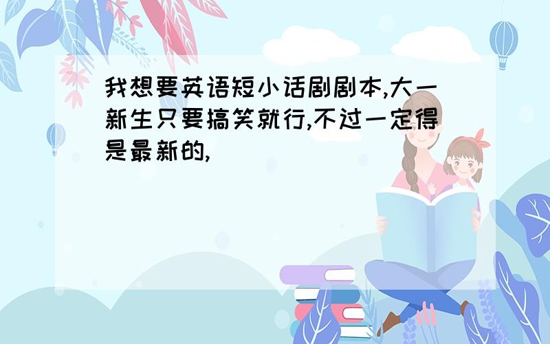 我想要英语短小话剧剧本,大一新生只要搞笑就行,不过一定得是最新的,