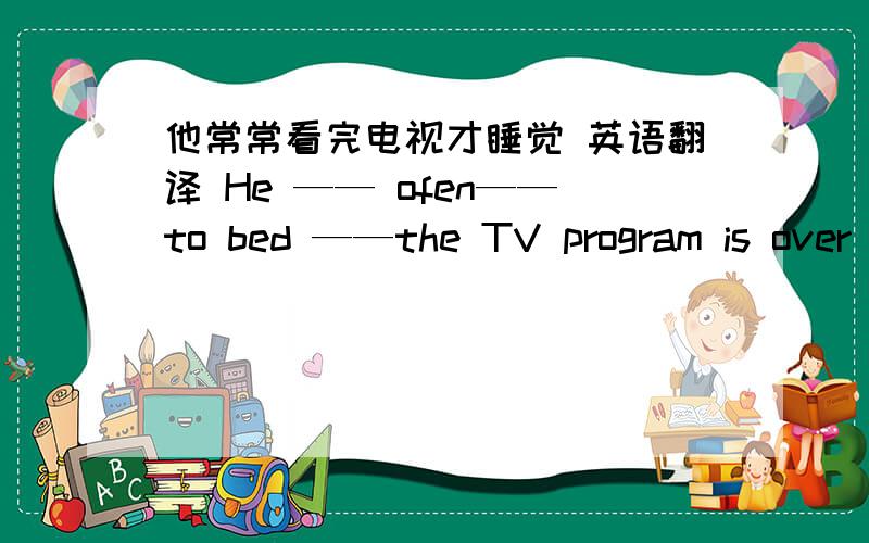 他常常看完电视才睡觉 英语翻译 He —— ofen——to bed ——the TV program is over