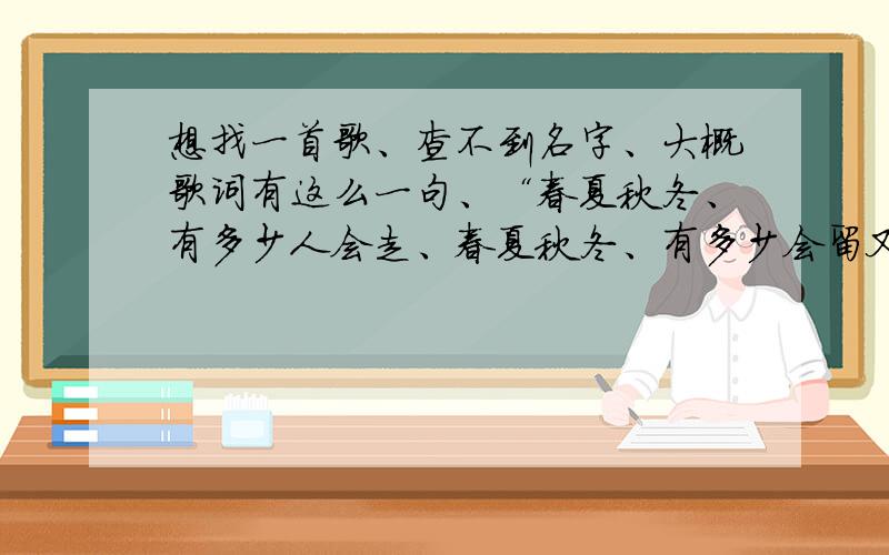 想找一首歌、查不到名字、大概歌词有这么一句、“春夏秋冬、有多少人会走、春夏秋冬、有多少会留又好像有一句、那天晚上梦到你、什么什么的记不清了、收音机上听到的、、主要歌词