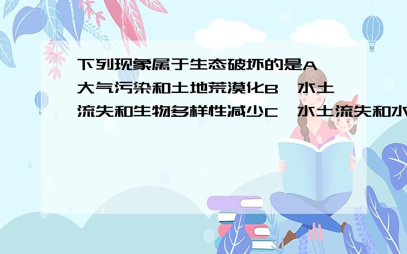 下列现象属于生态破坏的是A、大气污染和土地荒漠化B、水土流失和生物多样性减少C、水土流失和水污染D、土壤污染和臭氧层破坏选什么?还有请作出解释.