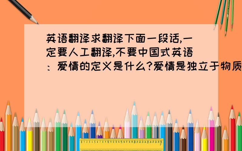 英语翻译求翻译下面一段话,一定要人工翻译,不要中国式英语：爱情的定义是什么?爱情是独立于物质的存在.所谓距离产生美,当这种距离随着婚姻而消失,恋爱时所不察之的缺点和丑陋纷纷暴