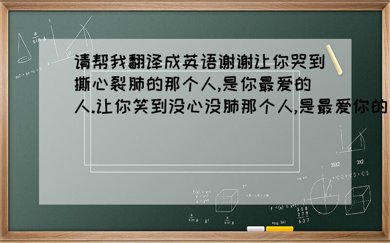 请帮我翻译成英语谢谢让你哭到撕心裂肺的那个人,是你最爱的人.让你笑到没心没肺那个人,是最爱你的人.