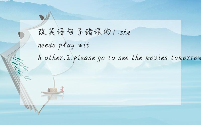 改英语句子错误的1.she needs play with other.2.piease go to see the movies tomorrow.it's love.3.don't speak with chinese.4.he afford to buys some potatves.5.please have a look into the bag.6.tom often help her mother with water the flowers.