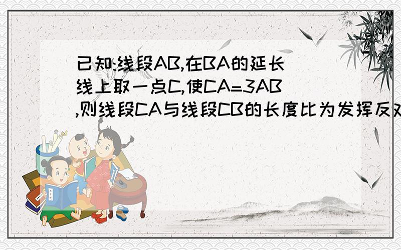 已知:线段AB,在BA的延长线上取一点C,使CA=3AB,则线段CA与线段CB的长度比为发挥反对