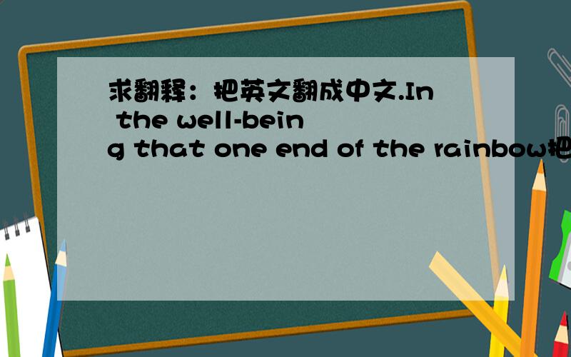 求翻释：把英文翻成中文.In the well-being that one end of the rainbow把这英文翻释成中文