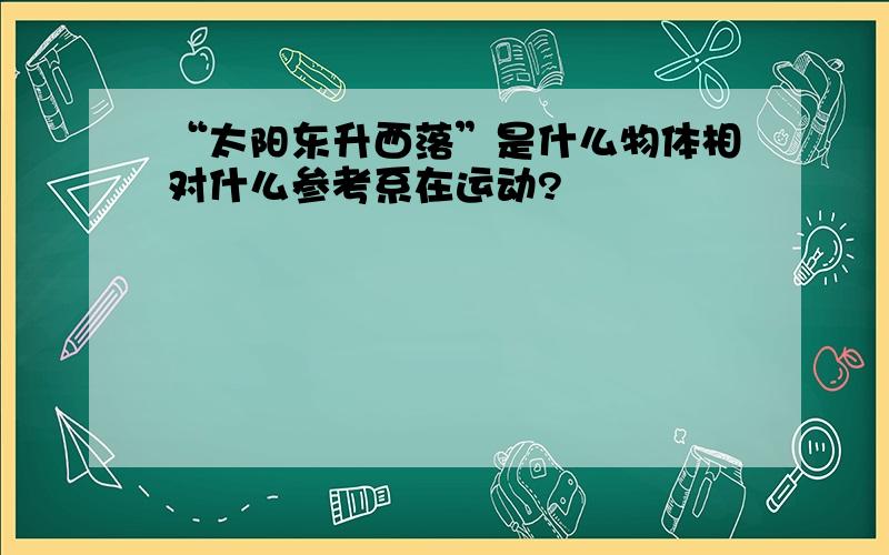 “太阳东升西落”是什么物体相对什么参考系在运动?