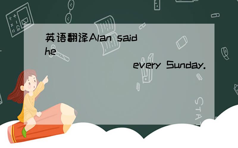 英语翻译Alan said he ____ ____ ____ ____ every Sunday.