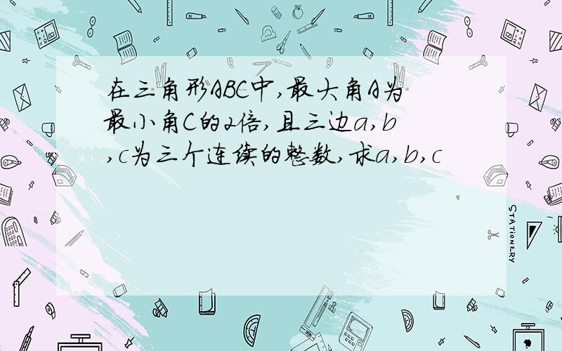 在三角形ABC中,最大角A为最小角C的2倍,且三边a,b,c为三个连续的整数,求a,b,c