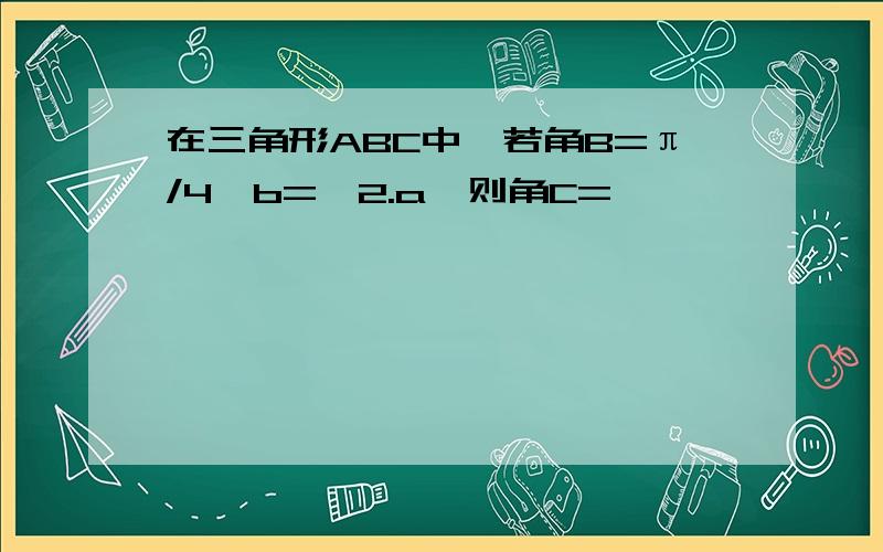 在三角形ABC中,若角B=π/4,b=√2.a,则角C=