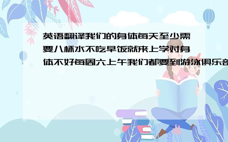 英语翻译我们的身体每天至少需要八杯水不吃早饭就来上学对身体不好每周六上午我们都要到游泳俱乐部去练习在那家餐馆,你可以吃到来自不同国家的不同食物我们为了动物园里的大熊猫募