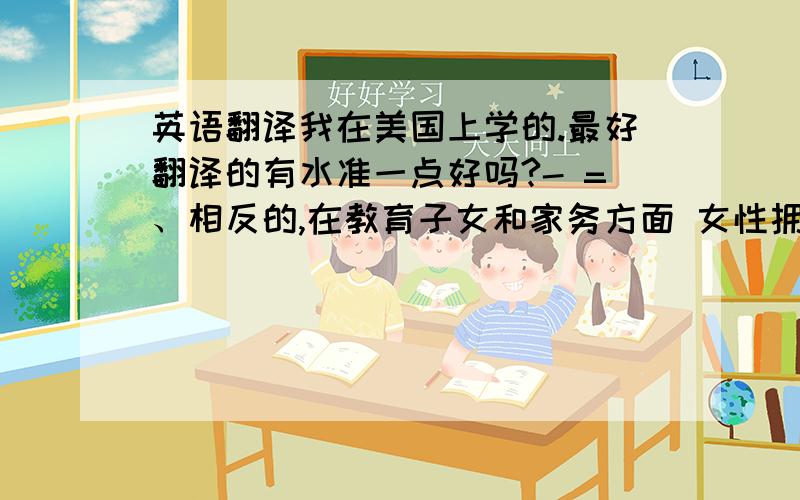 英语翻译我在美国上学的.最好翻译的有水准一点好吗?- =、相反的,在教育子女和家务方面 女性拥有独特的天赋,这也是男性永远无法超越的.只是通常我们都认为和事业相比较下,男性不屑于做